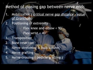 Method of closing gap between nerve ends
1. Mobilization ( critical nerve gap distance – value
   of Grantham)
2. Positioning of extremity
        – Flex knee and elbow < 90°
        – Flex wrist < 40°
1. Transposition
2. Bone resection
3. Nerve stretching & bulb sutures
4. Nerve grafting
5. Nerve crossing ( pedicle grafting )
 