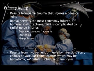 Primary injury
 – Results from same trauma that injures a bone or
   joint
 – Radial nerve is the most commonly injured. Of
   humeral shaft fractures, 14 % is complicated by
   radial nerve injuries
       – Displaced osseous fragments
       – Stretching
       – Manipulation


 Secondary injury
 – Results from involvement of nerve by infection, scar,
   callous or vascular complications which may be
   hematoma, AV fistula, Ischemia or aneurysm
 