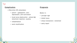 Complication
 Neuroma (3% amputees)
• pharm - gabapentin, anti-
depressant, anti-convulsion
• local nerve destruction - phenol @
botulinom injection, cautery
• rehabilitation
• work modification
Prognosis
Better in:
• younger age
• distal injury
• sharp transection / stretched
• early repair
 