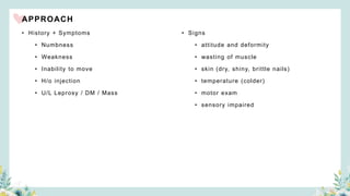 APPROACH
• History + Symptoms
• Numbness
• Weakness
• Inability to move
• H/o injection
• U/L Leprosy / DM / Mass
• Signs
• attitude and deformity
• wasting of muscle
• skin (dry, shiny, brittle nails)
• temperature (colder)
• motor exam
• sensory impaired
 