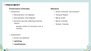 TREATMENT
Conservative (1mm/day)
• indications:
 Neuropraxia (1st degree)
 Axonotmesis (2nd degree)
 Gunshot wounds affecting brachial
plexus
(assess extent of recovery over 3
months)
• components:
 active survaillance
 splinting
 rehabilitation
Operative
• Direct muscular neurotization
• Surgical Repair
• Nerve Graft
• Nerve Transfer
• Tendon Transfer
 