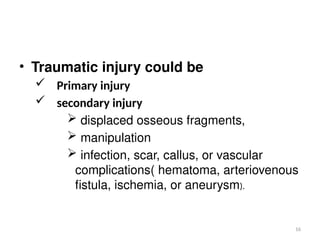 16
• Traumatic injury could be
 Primary injury
 secondary injury
 displaced osseous fragments,
 manipulation
 infection, scar, callus, or vascular
complications( hematoma, arteriovenous
fistula, ischemia, or aneurysm).
 