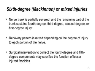 Sixth-degree (Mackinnon) or mixed injuries
• Nerve trunk is partially severed, and the remaining part of the
trunk sustains fourth-degree, third-degree, second-degree, or
first-degree injury
• Recovery pattern is mixed depending on the degree of injury
to each portion of the nerve.
• Surgical intervention to correct the fourth-degree and fifth-
degree components may sacrifice the function of lesser
injured fascicles
27
 