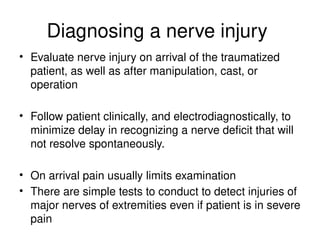 Diagnosing a nerve injury
• Evaluate nerve injury on arrival of the traumatized
patient, as well as after manipulation, cast, or
operation
• Follow patient clinically, and electrodiagnostically, to
minimize delay in recognizing a nerve deficit that will
not resolve spontaneously.
• On arrival pain usually limits examination
• There are simple tests to conduct to detect injuries of
major nerves of extremities even if patient is in severe
pain
 