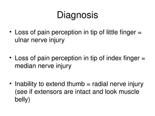 Diagnosis
• Loss of pain perception in tip of little finger =
ulnar nerve injury
• Loss of pain perception in tip of index finger =
median nerve injury
• Inability to extend thumb = radial nerve injury
(see if extensors are intact and look muscle
belly)
 