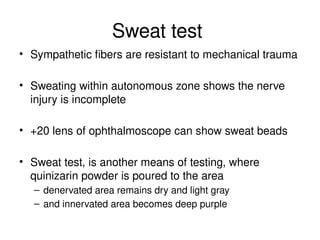 Sweat test
• Sympathetic fibers are resistant to mechanical trauma
• Sweating within autonomous zone shows the nerve
injury is incomplete
• +20 lens of ophthalmoscope can show sweat beads
• Sweat test, is another means of testing, where
quinizarin powder is poured to the area
– denervated area remains dry and light gray
– and innervated area becomes deep purple
 