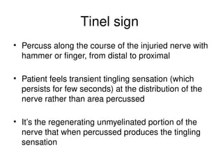 Tinel sign
• Percuss along the course of the injuried nerve with
hammer or finger, from distal to proximal
• Patient feels transient tingling sensation (which
persists for few seconds) at the distribution of the
nerve rather than area percussed
• It’s the regenerating unmyelinated portion of the
nerve that when percussed produces the tingling
sensation
 