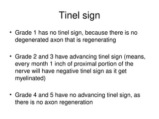 Tinel sign
• Grade 1 has no tinel sign, because there is no
degenerated axon that is regenerating
• Grade 2 and 3 have advancing tinel sign (means,
every month 1 inch of proximal portion of the
nerve will have negative tinel sign as it get
myelinated)
• Grade 4 and 5 have no advancing tinel sign, as
there is no axon regeneration
 
