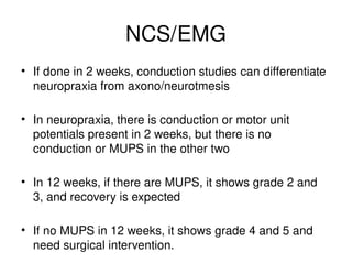 NCS/EMG
• If done in 2 weeks, conduction studies can differentiate
neuropraxia from axono/neurotmesis
• In neuropraxia, there is conduction or motor unit
potentials present in 2 weeks, but there is no
conduction or MUPS in the other two
• In 12 weeks, if there are MUPS, it shows grade 2 and
3, and recovery is expected
• If no MUPS in 12 weeks, it shows grade 4 and 5 and
need surgical intervention.
 