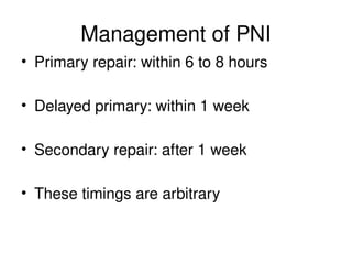 Management of PNI
• Primary repair: within 6 to 8 hours
• Delayed primary: within 1 week
• Secondary repair: after 1 week
• These timings are arbitrary
 