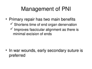 Management of PNI
• Primary repair has two main benefits
 Shortens time of end organ denervation
 Improves fascicular alignment as there is
minimal excision of ends
• In war wounds, early secondary suture is
preferred
 