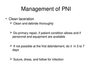 Management of PNI
• Clean laceration
 Clean and debride thoroughly
 Do primary repair, if patient condition allows and if
personnel and equipment are available
 If not possible at the first debridement, do it in 3 to 7
days
 Suture, dress, and follow for infection
 