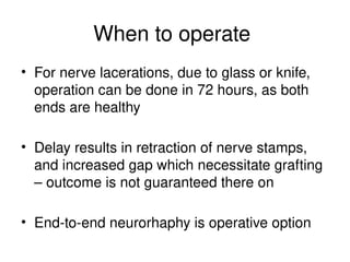 When to operate
• For nerve lacerations, due to glass or knife,
operation can be done in 72 hours, as both
ends are healthy
• Delay results in retraction of nerve stamps,
and increased gap which necessitate grafting
– outcome is not guaranteed there on
• End-to-end neurorhaphy is operative option
 