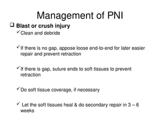 Management of PNI
 Blast or crush injury
Clean and debride
If there is no gap, appose loose end-to-end for later easier
repair and prevent retraction
If there is gap, suture ends to soft tissues to prevent
retraction
Do soft tissue coverage, if necessary
 Let the soft tissues heal & do secondary repair in 3 – 6
weeks
 