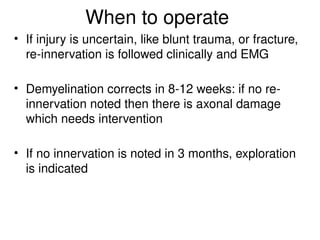 When to operate
• If injury is uncertain, like blunt trauma, or fracture,
re-innervation is followed clinically and EMG
• Demyelination corrects in 8-12 weeks: if no re-
innervation noted then there is axonal damage
which needs intervention
• If no innervation is noted in 3 months, exploration
is indicated
 
