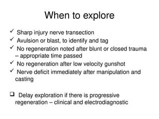 When to explore
 Sharp injury nerve transection
 Avulsion or blast, to identify and tag
 No regeneration noted after blunt or closed trauma
– appropriate time passed
 No regeneration after low velocity gunshot
 Nerve deficit immediately after manipulation and
casting
 Delay exploration if there is progressive
regeneration – clinical and electrodiagnostic
 