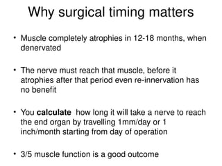 Why surgical timing matters
• Muscle completely atrophies in 12-18 months, when
denervated
• The nerve must reach that muscle, before it
atrophies after that period even re-innervation has
no benefit
• You calculate how long it will take a nerve to reach
the end organ by travelling 1mm/day or 1
inch/month starting from day of operation
• 3/5 muscle function is a good outcome
 