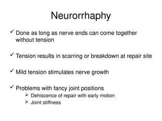 Neurorrhaphy
 Done as long as nerve ends can come together
without tension
 Tension results in scarring or breakdown at repair site
 Mild tension stimulates nerve growth
 Problems with fancy joint positions
 Dehiscence of repair with early motion
 Joint stiffness
 