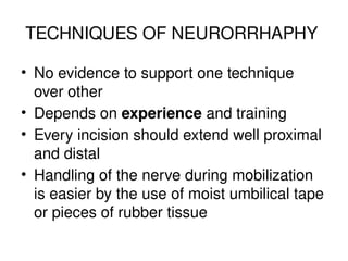 TECHNIQUES OF NEURORRHAPHY
• No evidence to support one technique
over other
• Depends on experience and training
• Every incision should extend well proximal
and distal
• Handling of the nerve during mobilization
is easier by the use of moist umbilical tape
or pieces of rubber tissue
 