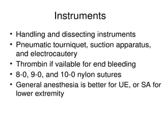 Instruments
• Handling and dissecting instruments
• Pneumatic tourniquet, suction apparatus,
and electrocautery
• Thrombin if vailable for end bleeding
• 8-0, 9-0, and 10-0 nylon sutures
• General anesthesia is better for UE, or SA for
lower extremity
 