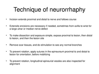 Technique of neurorrhaphy
• Incision extends proximal and distal to nerve and follows course
• Extensile encisions are necessary if needed, sometimes from axilla to wrist for
a large ulnar or median nerve defect
• To make dissection and exposure simple, expose proximal to lesion, then distal
to lesion, and then the lesion site
• Remove scar tissues, and do stimulation to see any normal branches
• To prevent rotation, apply sutures in the epineureum proximal to and distal to
lesion for orientation, before mobilizing
• To prevent rotation, longitudinal epineurial vessles are also inspected for
alignment
 