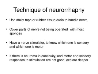 Technique of neurorrhaphy
• Use moist tape or rubber tissue drain to handle nerve
• Cover parts of nerve not being operated with most
sponges
• Have a nerve stimulator, to know which one is sensory
and which one is motor
• If there is neuroma in continuity, and motor and sensory
responses to stimulation are not good, explore deeper
 
