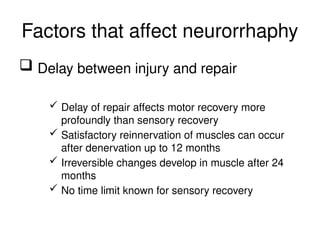 Factors that affect neurorrhaphy
 Delay between injury and repair
 Delay of repair affects motor recovery more
profoundly than sensory recovery
 Satisfactory reinnervation of muscles can occur
after denervation up to 12 months
 Irreversible changes develop in muscle after 24
months
 No time limit known for sensory recovery
 