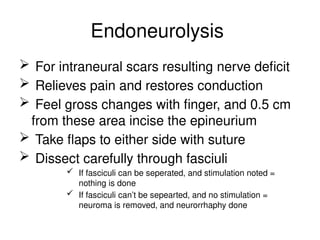 Endoneurolysis
 For intraneural scars resulting nerve deficit
 Relieves pain and restores conduction
 Feel gross changes with finger, and 0.5 cm
from these area incise the epineurium
 Take flaps to either side with suture
 Dissect carefully through fasciuli
 If fasciculi can be seperated, and stimulation noted =
nothing is done
 If fasciculi can’t be sepearted, and no stimulation =
neuroma is removed, and neurorrhaphy done
 