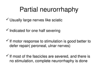 Partial neurorrhaphy
Usually large nerves like sciatic
Indicated for one half severing
If motor response to stimulation is good better to
defer repair( peroneal, ulnar nerves)
If most of the fascicles are severed, and there is
no stimulation, complete neurorrhaphy is done
 