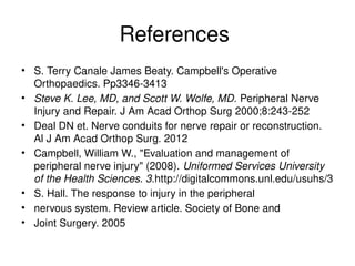 References
• S. Terry Canale James Beaty. Campbell's Operative
Orthopaedics. Pp3346-3413
• Steve K. Lee, MD, and Scott W. Wolfe, MD. Peripheral Nerve
Injury and Repair. J Am Acad Orthop Surg 2000;8:243-252
• Deal DN et. Nerve conduits for nerve repair or reconstruction.
Al J Am Acad Orthop Surg. 2012
• Campbell, William W., "Evaluation and management of
peripheral nerve injury" (2008). Uniformed Services University
of the Health Sciences. 3.http://digitalcommons.unl.edu/usuhs/3
• S. Hall. The response to injury in the peripheral
• nervous system. Review article. Society of Bone and
• Joint Surgery. 2005
 