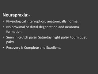 Neurapraxia:-
• Physiological interruption, anatomically normal.
• No proximal or distal degenration and neuroma
formation.
• Seen in crutch palsy, Saturday night palsy, tourniquet
palsy.
• Recovery is Complete and Excellent.
 