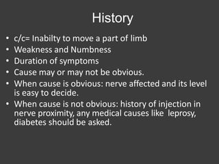 History
• c/c= Inabilty to move a part of limb
• Weakness and Numbness
• Duration of symptoms
• Cause may or may not be obvious.
• When cause is obvious: nerve affected and its level
is easy to decide.
• When cause is not obvious: history of injection in
nerve proximity, any medical causes like leprosy,
diabetes should be asked.
 