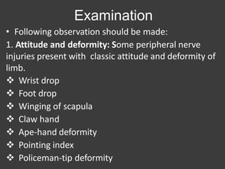 Examination
• Following observation should be made:
1. Attitude and deformity: Some peripheral nerve
injuries present with classic attitude and deformity of
limb.
 Wrist drop
 Foot drop
 Winging of scapula
 Claw hand
 Ape-hand deformity
 Pointing index
 Policeman-tip deformity
 