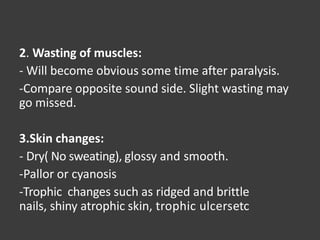 2. Wasting of muscles:
- Will become obvious some time after paralysis.
-Compare opposite sound side. Slight wasting may
go missed.
3.Skin changes:
- Dry( No sweating), glossy and smooth.
-Pallor or cyanosis
-Trophic changes such as ridged and brittle
nails, shiny atrophic skin, trophic ulcersetc
 