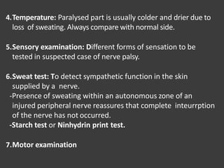 4.Temperature: Paralysed part is usually colder and drier due to
loss of sweating. Always compare with normal side.
5.Sensory examination: Different forms of sensation to be
tested in suspected case of nerve palsy.
6.Sweat test: To detect sympathetic function in the skin
supplied by a nerve.
-Presence of sweating within an autonomous zone of an
injured peripheral nerve reassures that complete inteurrption
of the nerve has not occurred.
-Starch test or Ninhydrin print test.
7.Motor examination
 