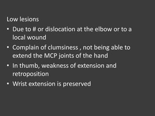 Low lesions
• Due to # or dislocation at the elbow or to a
local wound
• Complain of clumsiness , not being able to
extend the MCP joints of the hand
• In thumb, weakness of extension and
retroposition
• Wrist extension is preserved
 