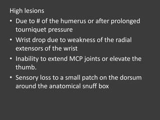 High lesions
• Due to # of the humerus or after prolonged
tourniquet pressure
• Wrist drop due to weakness of the radial
extensors of the wrist
• Inability to extend MCP joints or elevate the
thumb.
• Sensory loss to a small patch on the dorsum
around the anatomical snuff box
 