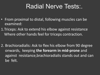 Radial Nerve Tests:.
• From proximal to distal, following muscles can be
examined:
1.Triceps: Ask to extend his elbow against resistance
Where other hands feel for triceps contraction.
2. Brachioradialis: Ask to flex his elbow from 90 degree
onwards, keeping the forearm in mid-prone and
against resistance,brachioradialis stands out and can
be felt.
 