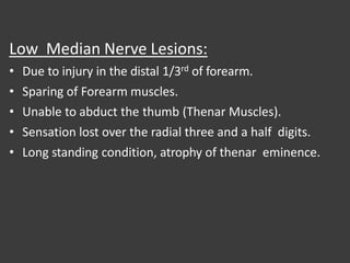 Low Median Nerve Lesions:
• Due to injury in the distal 1/3rd of forearm.
• Sparing of Forearm muscles.
• Unable to abduct the thumb (Thenar Muscles).
• Sensation lost over the radial three and a half digits.
• Long standing condition, atrophy of thenar eminence.
 