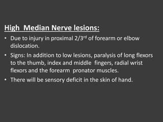 High Median Nerve lesions:
• Due to injury in proximal 2/3rd of forearm or elbow
dislocation.
• Signs: In addition to low lesions, paralysis of long flexors
to the thumb, index and middle fingers, radial wrist
flexors and the forearm pronator muscles.
• There will be sensory deficit in the skin of hand.
 