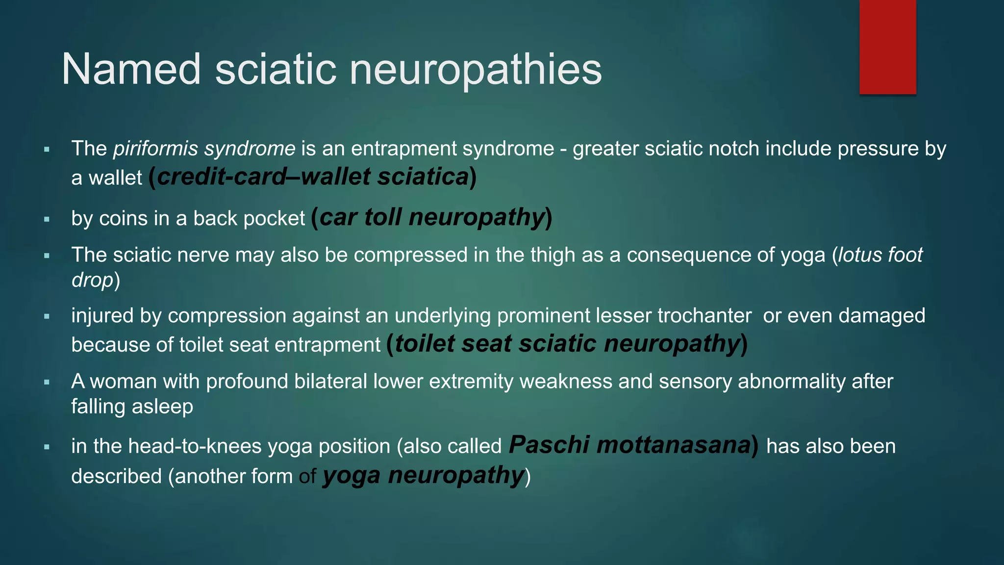 Named sciatic neuropathies
 The piriformis syndrome is an entrapment syndrome - greater sciatic notch include pressure by
a wallet (credit-card–wallet sciatica)
 by coins in a back pocket (car toll neuropathy)
 The sciatic nerve may also be compressed in the thigh as a consequence of yoga (lotus foot
drop)
 injured by compression against an underlying prominent lesser trochanter or even damaged
because of toilet seat entrapment (toilet seat sciatic neuropathy)
 A woman with profound bilateral lower extremity weakness and sensory abnormality after
falling asleep
 in the head-to-knees yoga position (also called Paschi mottanasana) has also been
described (another form of yoga neuropathy)
 