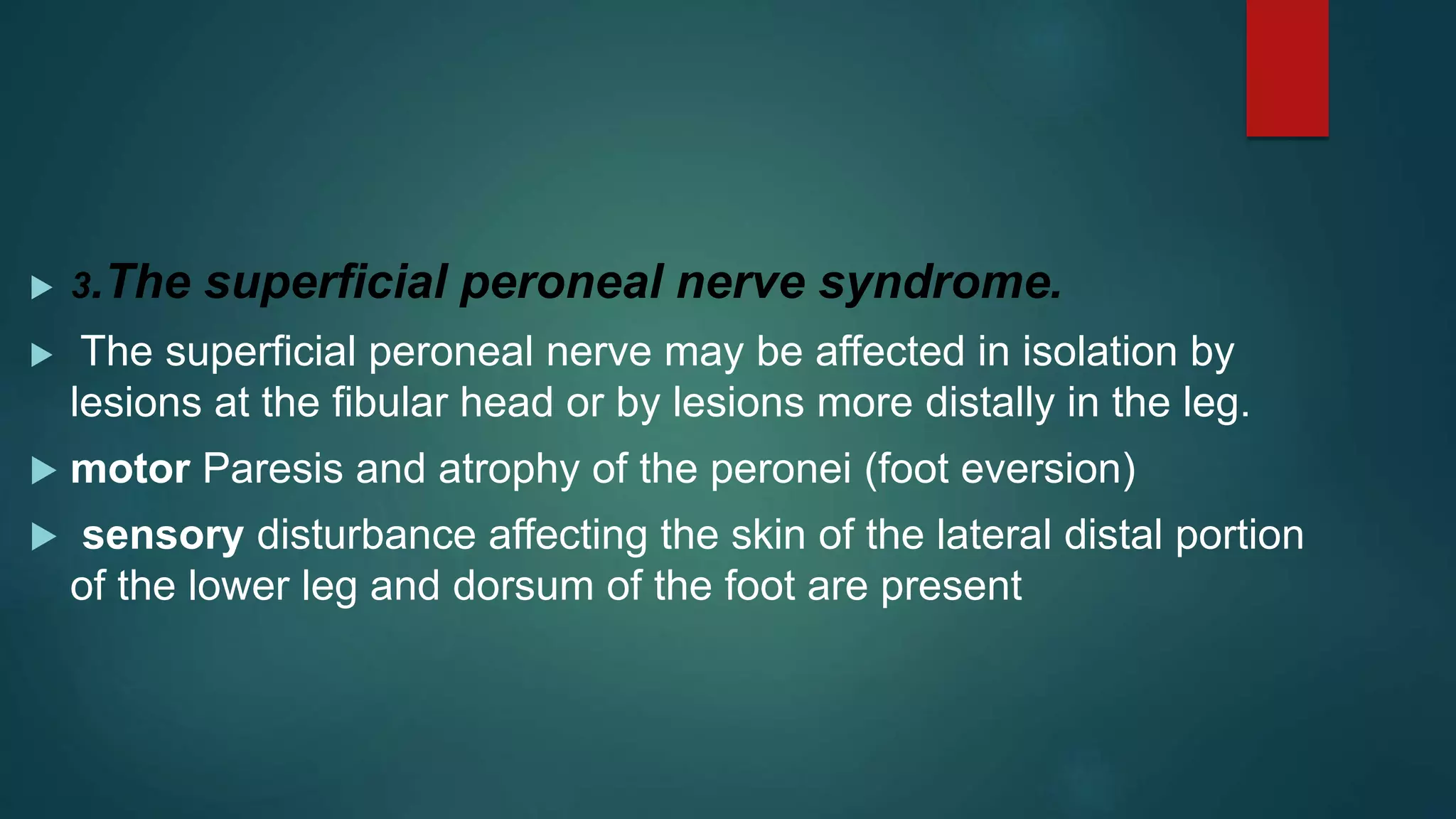  3.The superficial peroneal nerve syndrome.
 The superficial peroneal nerve may be affected in isolation by
lesions at the fibular head or by lesions more distally in the leg.
 motor Paresis and atrophy of the peronei (foot eversion)
 sensory disturbance affecting the skin of the lateral distal portion
of the lower leg and dorsum of the foot are present
 