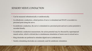 SENSORY NERVE CONDUCTION
• Can be measured orthodromically or antidromically.
• In orthodromic conduction, a distal portio...
