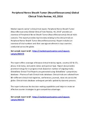 Peripheral Nerve Sheath Tumor (Neurofibrosarcoma) Global
Clinical Trials Review, H2, 2016
Market reports center’s clinical trial report, Peripheral Nerve Sheath Tumor
(Neurofibrosarcoma) Global Clinical Trials Review, H2, 2016" provides an
overview of Peripheral Nerve Sheath Tumor (Neurofibrosarcoma) clinical trials
scenario. This report provides top line data relating to the clinical trials on
Peripheral Nerve Sheath Tumor (Neurofibrosarcoma). Report includes an
overview of trial numbers and their average enrollment in top countries
conducted across the globe.
Get sample report at @ : https://marketreportscenter.com/request-
sample/430573
The report offers coverage of disease clinical trials by region, country (G7 & E7),
phase, trial status, end points status and sponsor type. Report also provides
prominent drugs for in-progress trials (based on number of ongoing trials).
GlobalData Clinical Trial Reports are generated using GlobalData’ s proprietary
database - Pharma eTrack Clinical trials database. Clinical trials are collated from
80+ different clinical trial registries, conferences, journals, news etc across the
globe. Clinical trials database undergoes periodic update by dynamic process.
The report enhances the decision making capabilities and helps to create an
effective counter strategies to gain competitive advantage.
Get sample report at @ : https://marketreportscenter.com/request-
sample/430573
 
