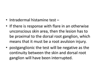 • Intradermal histamine test –
• If there is response with flare in an otherwise
unconscious skin area, then the lesion has to
be proximal to the dorsal root ganglion, which
means that it must be a root avulsion injury.
• postganglionic the test will be negative as the
continuity between the skin and dorsal root
ganglion will have been interrupted.
 