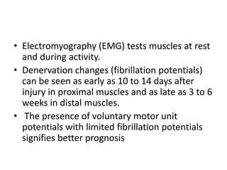 • Electromyography (EMG) tests muscles at rest
and during activity.
• Denervation changes (fibrillation potentials)
can be seen as early as 10 to 14 days after
injury in proximal muscles and as late as 3 to 6
weeks in distal muscles.
• The presence of voluntary motor unit
potentials with limited fibrillation potentials
signifies better prognosis
 