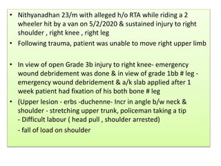 • Nithyanadhan 23/m with alleged h/o RTA while riding a 2
wheeler hit by a van on 5/2/2020 & sustained injury to right
shoulder , right knee , right leg
• Following trauma, patient was unable to move right upper limb
• In view of open Grade 3b injury to right knee- emergency
wound debridement was done & in view of grade 1bb # leg -
emergency wound debridement & a/k slab applied after 1
week patient had fixation of his both bone # leg
• (Upper lesion - erbs -duchenne- Incr in angle b/w neck &
shoulder - stretching upper trunk, policeman taking a tip
- Difficult labour ( head pull , shoulder arrested)
- fall of load on shoulder
 