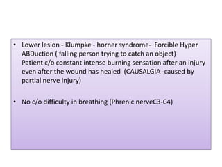 • Lower lesion - Klumpke - horner syndrome- Forcible Hyper
ABDuction ( falling person trying to catch an object)
Patient c/o constant intense burning sensation after an injury
even after the wound has healed (CAUSALGIA -caused by
partial nerve injury)
• No c/o difficulty in breathing (Phrenic nerveC3-C4)
 
