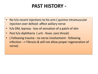 PAST HISTORY -
• No h/o recent injections to his arm ( quinine intramuscular
injection over deltoid -affect axillary nerve
• h/o DM, leprosy - loss of sensation of a patch of skin
• Past h/o diphtheria ( urti - fever, sore throat)
• ( Following trauma - no nerve involvement - following
infection --> Fibrosis & will not allow proper regeneration of
nerve)
 