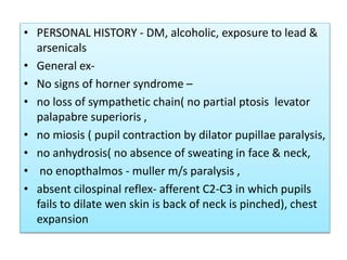 • PERSONAL HISTORY - DM, alcoholic, exposure to lead &
arsenicals
• General ex-
• No signs of horner syndrome –
• no loss of sympathetic chain( no partial ptosis levator
palapabre superioris ,
• no miosis ( pupil contraction by dilator pupillae paralysis,
• no anhydrosis( no absence of sweating in face & neck,
• no enopthalmos - muller m/s paralysis ,
• absent cilospinal reflex- afferent C2-C3 in which pupils
fails to dilate wen skin is back of neck is pinched), chest
expansion
 